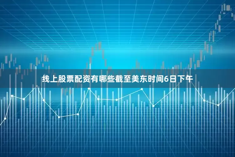 线上股票配资有哪些截至美东时间6日下午