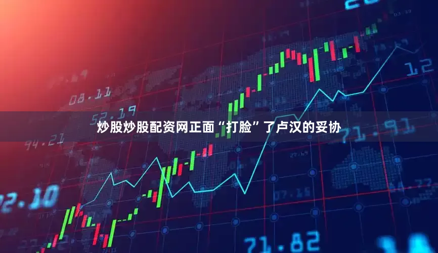 炒股炒股配资网正面“打脸”了卢汉的妥协