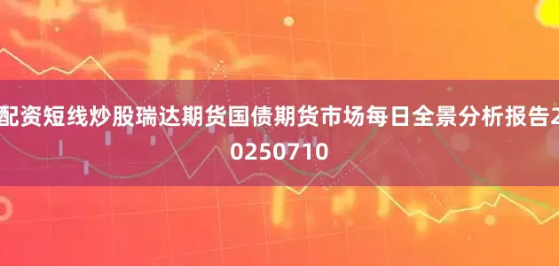 配资短线炒股瑞达期货国债期货市场每日全景分析报告20250710