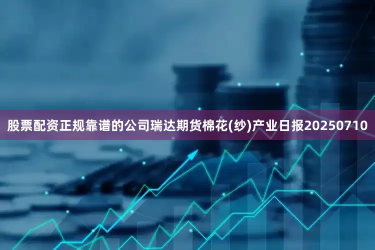 股票配资正规靠谱的公司瑞达期货棉花(纱)产业日报20250710