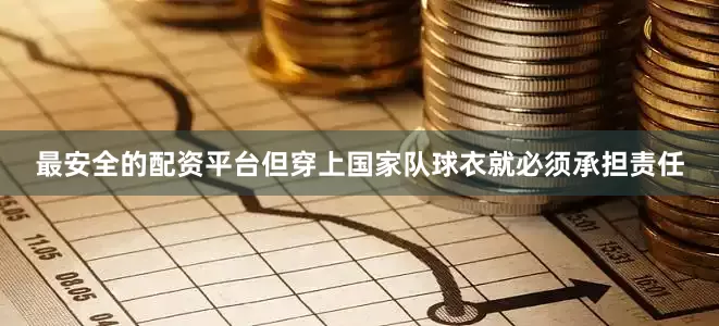 最安全的配资平台但穿上国家队球衣就必须承担责任