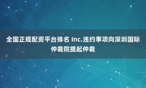 全国正规配资平台排名 Inc.违约事项向深圳国际仲裁院提起仲裁