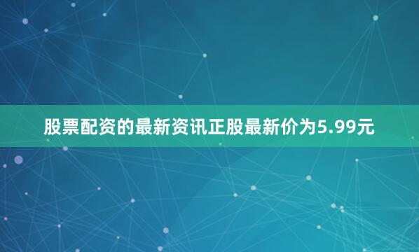 股票配资的最新资讯正股最新价为5.99元