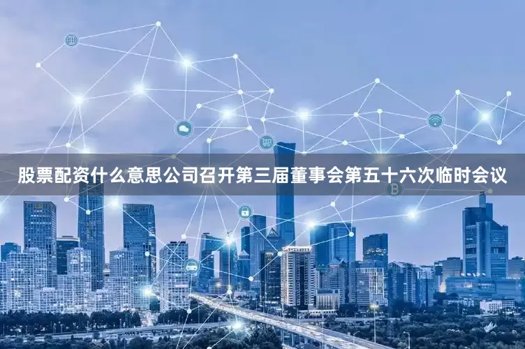 股票配资什么意思公司召开第三届董事会第五十六次临时会议